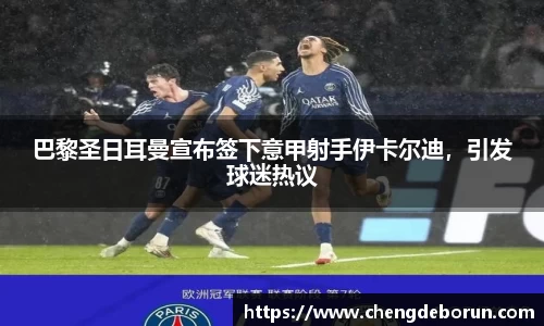 巴黎圣日耳曼宣布签下意甲射手伊卡尔迪，引发球迷热议