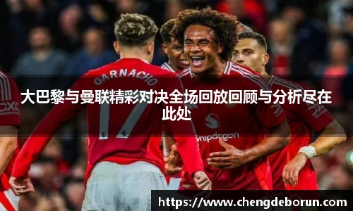 大巴黎与曼联精彩对决全场回放回顾与分析尽在此处