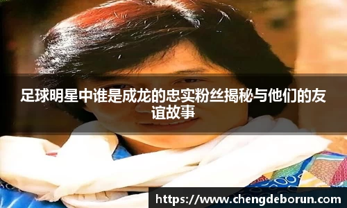 足球明星中谁是成龙的忠实粉丝揭秘与他们的友谊故事