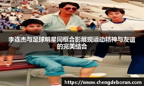 李连杰与足球明星同框合影展现运动精神与友谊的完美结合