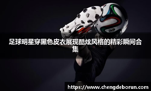 足球明星穿黑色皮衣展现酷炫风格的精彩瞬间合集