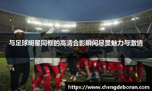 与足球明星同框的高清合影瞬间尽显魅力与激情